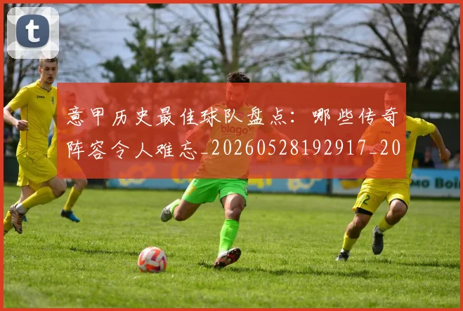意甲历史最佳球队盘点：哪些传奇阵容令人难忘_20260528192917_20260609193802