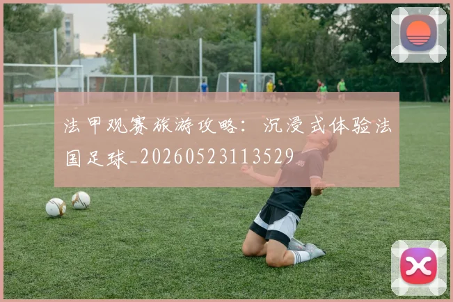 法甲观赛旅游攻略：沉浸式体验法国足球_20260523113529