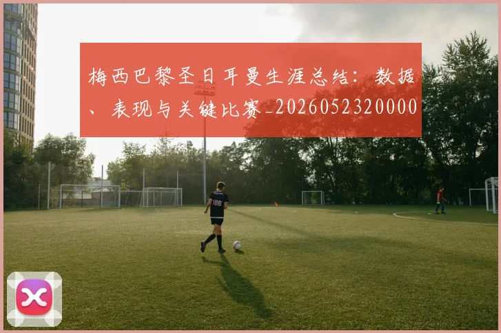 梅西巴黎圣日耳曼生涯总结:数据、表现与关键比赛_20260523200002_20260609222105