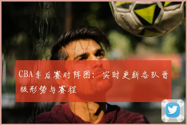CBA季后赛对阵图:实时更新各队晋级形势与赛程