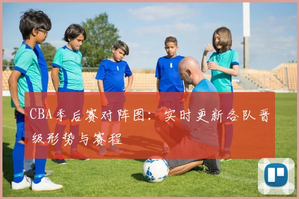 CBA季后赛对阵图：实时更新各队晋级形势与赛程
