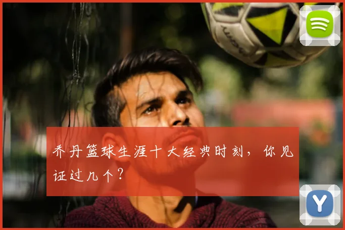 乔丹篮球生涯十大经典时刻,你见证过几个?