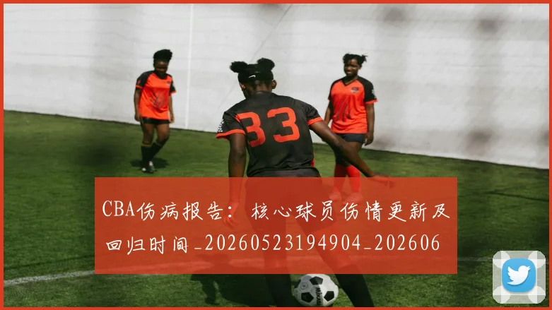 CBA伤病报告：核心球员伤情更新及回归时间_20260523194904_20260606165141