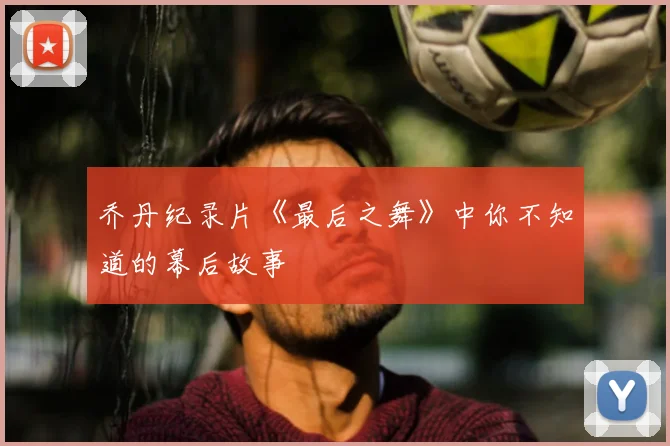 乔丹纪录片《最后之舞》中你不知道的幕后故事